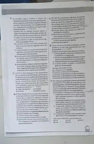 4. (Enem/MEC) Alguns anlibios e répteis sio 3. (IFN-MG) No ecossistem individuos de esploies
subterinea Nessashuado,apri-
diferentes difcimente intercuarnmentes.
sentamalgumas anacteristicas corporasis coma,por
qua
depatas, corpo anelado que faci-
No se desenvolvem ou em descendentes
no subsolog em algurs casos.
esforco reproduting
10 pomb
Nenem sempre compensa bresutado
Suponha que um biólogo tentasse explicar a
a) Mutação génica que condur ao isolamento
adaptarjoes mencionadas no texto vt.
reprodutivo pré zigotico.
da teoria evolutiva de Lamarck
b) Mecanismos que favorecem o acasalamento
ponto de vista, ele diria que
entre espicies diferentes.
a) as caracteristicas citadas no texto for am arlg) -
c) Mecanismos evolutivos que conduzem so lse-
nadas pela selectionatural.
lamento reprodutivo pots zigbticte
b) a ausencia de olhos terla sido causada pell d) Recombinaçlo gloica.
mesmos, segundo a lei do uso 8. (udesc-SC) Dentre os fatores evolutivos, a derha
é um dos ma's interessantes por suas
umacaracteristica fortemente caracteristicas. (1) 0 ponto)
seria transmitida apenas Apri- Analise as proposicides sobre esta lator evolutiva.
de descendentes.
1. Aderiva penetica aumenta as frequencias de
sido perdidas pela faltade use	mutacbes em una populardo.
essa caracteristica fol incorporada
necesslroomerno
gentico entlotransmides 20s
emumapopulapla
11. Adervagenéticiocom empopulacdes pequenes
adquiridas N. A deriva genetica aumenta a variabilidade
pormeode mutacies e depos, ao longo dotempa	phica de umapopularila
scleooradas por seremmaks adaptados ao Assinale a aternativa correta
que os organismos se encontram	a) a afirmativa II verdadeira.
5. (UECE) As ithas Galkpagos foram fundamentais
b) Somente a afirmativa N everdadeina.
para os estudos de Charles Darwin, pois hai là que
c) Somente as afrmativas IeN sso verdadeiras.
ele observouparte das especlesque inspira ramsual
d) Somente as afirmativas Ie in sto verdadeiras.
teorla. Emsua obra Darwin defende
a) Somente as afirmativas It e N sJo verdadeiras.
que as caracteristicas tomam-se lavor liveis, I 9. DUK-RMespedaploaloplitric:aconteagundodues
medida que.heredtariamente, Alo transmitidas populacies de uma explole slo separadas poruma
sepuntes Essa meanismo se	geografica, que pode
concertode (4.0 pento)	ser uma montanha, um deserto ouria, por exemplo,
exploies c) mutarila	casauna separaglo expadal (alopatrial Deferentes
d) seleriso natural.	Nentos podemresulturem expectaclo aloplitrica.
Natural 8 a pera central da Teorla
Aesserespeita, corsidere as afirmativas abahes.
Darwin Da fornect uma explaçio
1. Aespectacto aloplitrica ocorre quando a popu-
natural para as origens da adaptaçla
laçlo separada d pequena a deriva gentica
todos os atributos anatdmicos, comportumen-
tem mais forpa
tais, ontogeneticos e fisiológicos que aumentam
1. Aespeciacio aloplitria ocorre quando a popu-
a capacidade de um organismo de uckar narses
laçlo bolada é expostaa pressdes de selectio
sobrever emprodurin-se Darwin
sua teoria de Selectio Natural como
expeciar,to alop/trica ocorre quando pro-
observaçbles, exceter (1.0 porte)
cessos de mutacbles diferentes começam a
apresentar difermencan frequincia alticadas
b) alguma variação nào ê hentada:	N. Aespectaclo aloplitrica ocom quando o fluao
popularbes separades.
c) recursos naturas slo limitados.
ghico entre asduas popularbes émantido.
d) todos os organismos apresentam variaçdo:
a) popularbes naturais normalmente permane- Esti compto SOMENTE oque se afirma em:
constantes em tamanho, com
a)Tell	c) TeN	a) III IN
pequenas futurdes.
b) le ill	d) Ie III