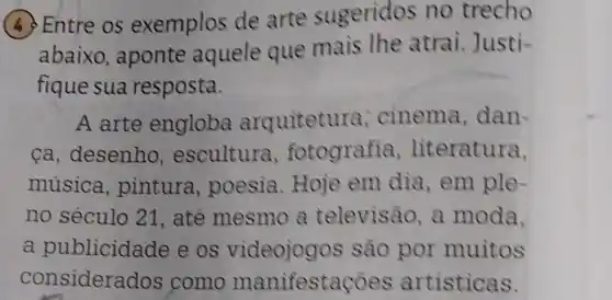 (4) Entre os exemplos de arte sugeridos no trecho
abaixo , aponte aquele que mais the atrai. Justi-
fique sua resposta.
A arte engloba arquitetura cinema , dan-
ca, desenho , escultura , fotografia , literatura,
música , pintura , poesia.Hoje em dia,em ple-
no século 21 , até mesmo a televisão, a moda,
a publicidade e os videojogos são por muitos
considera dos como manifestac oes artisticas.