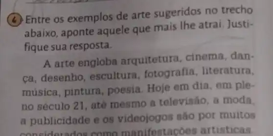 (4) Entre os exemplos de arte sugeridos no trecho
abaixo, aponte aquele que mais lhe atrai Justi-
fique sua resposta.
A arte engloba arquitetura , cinema, dan-
ca, desenho , escultura fotografia literatura,
musica pintura poesia.Hoje em dia, em ple-
no século 21 , até mesmo a televisão, a moda.
a publicide de e os videojog ss sao por muitos
terados come manifestacoes artisticas.