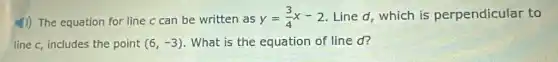 4)) The equation for line c can be written as
y=(3)/(4)x-2 Line d, which is perpendicular to
line c, includes the point (6,-3) What is the equation of line d?