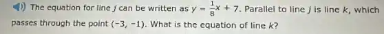 4)) The equation for line j can be written as y=(1)/(8)x+7 . Parallel to line j is line k, which
passes through the point (-3,-1) . What is the equation of line k?