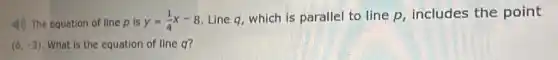 4) The equation of line p is y=(1)/(4)x-8 Line q, which is parallel to line p includes the point
(6,-3) What is the equation of line q?