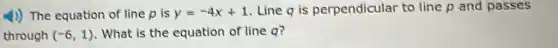 4) The equation of line p is y=-4x+1 Line q is perpendicular to line p and passes
through (-6,1) . What is the equation of line q?