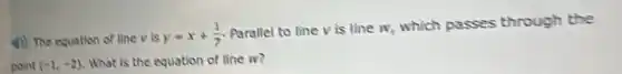 4) The equation of line v is
y=x+(1)/(7)
Parallel to line V is line w, which passes through the
point (-1,-2) What is the equation of line w?