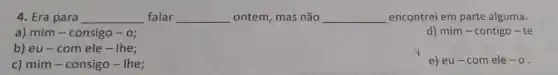 4. Era para __ falar __ ontem, mas não __ encontrei em parte alguma.
a) mim-consigo -0;
d) mim-contigo-te
b) eu - com ele - Ihe;
c) mim-consigo-The;
e) eu-com ele -0