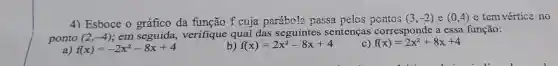 4) Esboce o da função f cuja parábola passa pelos pontos (3,-2) e (0,4) e tem vértice no
ponto (2,-4) em seguida,verifique qual das seguintes sentenças corresponde a essa função:
a) f(x)=-2x^2-8x+4
b) f(x)=2x^2-8x+4
f(x)=2x^2+8x+4