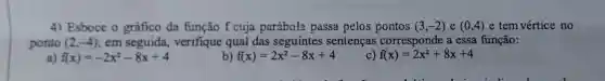 4) Esboce o gráfico da função f cuja parábola passa pelos pontos (3,-2) e (0,4) e tem vértice no
ponto (2,-4) em seguida verifique qual das seguintes sentenças corresponde a essa função:
a) f(x)=-2x^2-8x+4
b) f(x)=2x^2-8x+4
f(x)=2x^2+8x+4