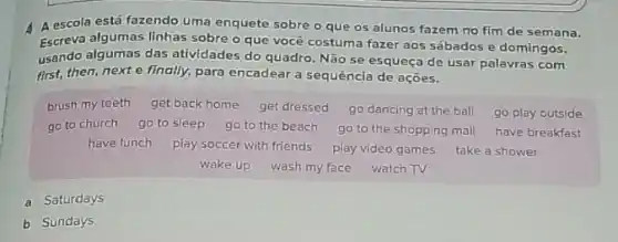 4 A escola está fazendo uma enquete sobre o que os alunos fazem rro fim de semana.
Escreva algumas linhas sobre O que você costum fazer aos sábados e domingos,
usando algumas das atividades do quadro. Não se esqueça de usar palavras com
first, then,nexte finally, para encadear a sequência de ações.
brush my teeth get back home get dressed go dancing at the ball go play outside
go to church go to sleep go to the beach go to the shopping mall have breakfast
have lunch play soccer with friends
play video games take a shower
wake up wash my face watch TV
a Saturdays
b Sundays