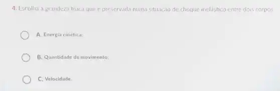 4. Escolha a grandeza fisica que é preservada numa situação de choque inelástico entre dois corpos:
A. Energia cinética;
B. Quantidade de movimento;
C. Velocidade.