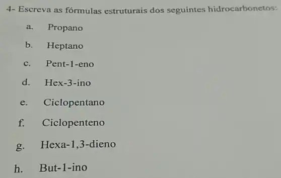 4- Escreva as fórmulas estruturais dos seguintes hidrocarbonetos:
a. Propano
b. Heptano
c.
Pent-1-eno
d.
Hex-3-ino
e.
Ciclopentano
f. Ciclopenteno
g. Hexa -1,3 -dieno
h. But-1 -ino