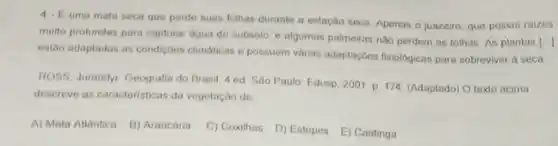 4. Euma mata seca que perde buas folhas durante a estação seca Apenas o juazeiro. que possui raizes
multo profundas para capturar agua do subsolo. e algumas palmeiras nào perdem as folhas As plantas
[.]
estao adaptadas as condigoes climaticas e possuem varias adaptaç6es fisiologicas para sobreviver a seca
ROSS, Jurandyr. Geografia do Brasil 4 ed Sao Paulo: Edusp, 2001 p 174. (Adaptado) O texto acima
descreve as caracteristicas da vegetação de
A) Mata Allantica. B)Araucaria
C) Coxihas. D) Estepes E) Caatinga