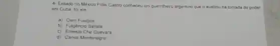 4 Exilado no Mèxico Fidel Castro conheceu um guerrilheiro argentino que o auxiliou na tomada do poder
em Cuba, foi ele
a) Cem Fuelgos
b) Fulgèncio Batista
c) Emesto Che Guevara
d) Carios Montenegro