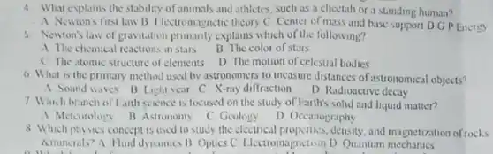 4 What explains the stability of animals and athletes such as a cheetah or a standing human?
A Newions first law B Hectromagnetic theory C Center of mass and base support D.GP Energy
5. Newton's law of gravitation primanly explains which of the following?
A The chemical reactions in stars
B The color of stars
C The atomic structure of elements D The motion of celestial bodies
6. What is the primary method used by astronomers to measure distances of astronomical objects?
A Sound waves B Light year C. X-ray diffraction
D Radioactive decay
7 Which branch of Larth science is focused on the study of Farth's solid and hquid matter?
A Meterology B Astronomy C Geology
D. Occanography
8 Which physics concept is used to study the electrical propertics, density, and magnetization of rocks
Aminerals? A. Hund dynamics B Optics C. Electromagnetism D Quantum mechanics