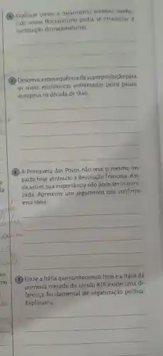 (4) Explique como o movimento artistico conhe
cido como Romantismo podia se relacionar a
construção do nacionalismo
__
(5) Descreva a consequência da superprodução para
as crises econômicas enfrentadas pelos países
europeus na década de 1840.
__
(6) A Primavera dos Povos não teve o mesmo im-
pacto hoje atribuído à Revolução Francesa . Ain-
da assim, sua importância não pode ser minimi-
zada. Apresente um argumento que confirme
essa ideia.
__
(7) Entre a Itália que conhecemos hoje e a Itália da
primeira metade do século XIX existe uma di-
ferença fundamental de organização política.
Explique-a.
__