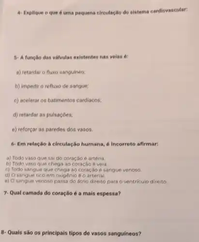 4- Explique o que é uma pequena circulação do sistema cardiovascular:
5- A função das válvulas existentes nas velas 6:
a) retardar o fluxo sanguíneo;
b) impedir o refluxo de sangue;
c) acelerar os batimentos cardíacos;
d) retardar as pulsaçōes;
e) reforçar as paredes dos vasos.
6- Em relação à circulação humana , 6 incorreto afirmar:
a) Todo vaso que sai do coração 6 artéria.
b) Todo vaso que chega áo coração é veia.
c) Todo sangue que chega ao coração 6 sangue venoso.
d) O sangue rico em oxigênio é o arterial.
e) O sangue venoso passa do átrio direito para o ventriculo direito.
7-Qual camada do coração é a mais espessa?
8- Quais são os principais tipos de vasos sanguíneos?