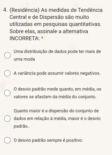 4. (F Residência) As medidas de Tendência
Central e de Dispersão são muito
utilizadas em pesquisas quantitativas.
Sobre elas , assinale a alternativa
INCORRETA:
Uma distribuição de dados pode ter mais de
uma moda
A variância pode assumir valores negativos.
0 desvio padrão mede quanto, em média, OS
valores se afastam da média do conjunto.
Quanto maior é a dispersão do conjunto de
dados em relação à média, maior é o desvio
padrão..
0 desvio padrão sempre é positivo.