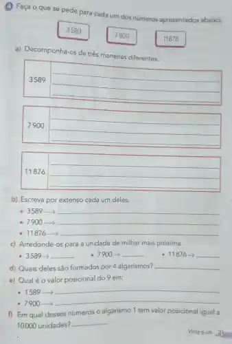 (4) Faça o que se pede para cada um dos números apresentados abaixo.
3589
7900
11876
a)Decomponha os de três maneiras diferentes.
3589
__
__
__
11876
__
__
b) Escreva por extenso cada um deles.
__
__
__
c) Arredonde -os para a unidade de milhar mais próxima.
- 3589-> __ -7900-> __	876-> __
d) Quais deles são formados por 4 algarismos? __
e) Qualéo valor posicional do 9 em:
- 1589->
__
-7900->
__
f) Em qual desses números o algarismo 1 tem valor posicional igual a
10000 unidades?
__