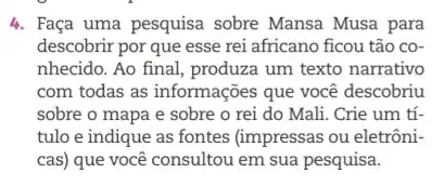 4. Faça uma pesquisa sobre Mansa Musa para
descobrir por que esse rei africano ficou tão co-
nhecido. Ao final, produza um texto narrativo
com todas as informações que você descobriu
sobre o mapa e sobre o rei do Mali. Crie um tí-
tulo e indique as fontes (impressas ou eletrôni-
cas) que você consultou em sua pesquisa.