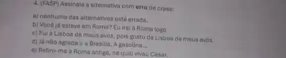 4. (FASP)Assinale a alternativa com erro de crase:
a) nenhuma das alternativas está errada.
b) Você já esteve em Roma? Eu irei à Roma logo
c) Fui à Lisboa de meus avós , pois gosto da Lisboa de meus avós.
d) Já não agrada ir a Brasília. A gasolina __
e) Refiro-me à Roma antiga , na qual viveu César.