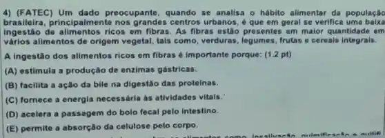 4) (FATEC)Um dado preocupante , quando se analisa 0 hábito alimentar da população
brasileira principalmente nos grandes contros urbanos,que em geral se verifica uma baixa
ingestão de ricos em fibras.As fibras ostão presentes em malor quantidade em
vários alimentos de origem vegetal, tals como verduras , legumes frutas e cereals integrals.
A ingestão dos alimentos ricos em fibras importante porque: (1.2 pt)
(A) estimula a produção de enzimas gástricas.
(B) facilita a ação da bile na digestão das proteinas.
(C) fornece a energia necessária às atividades vitais.
(D) acelera a passagem do bolo fecal pelo intestino.
(E) permite a absorção da celulose pelo corpo.