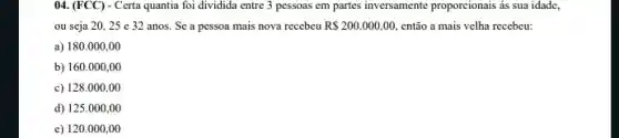 ()4. (FCC) - Certa quantia foi dividida entre 3 pessoas em partes inversamente proporcionais ás sua idade,
ou seja 20, 25 c 32 anos. Sc a pessoa mais nova recebeu R 200.000,00, então a mais velha recebeu:
a) 180.000,00
b) 160.000,00
c) 128.000,00
d) 125.000,00
c) 120.000 .00