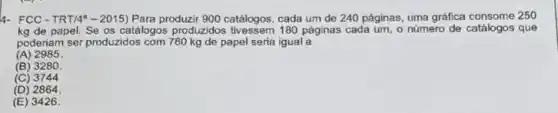 4- FCC-TRT/4"2015) Para produzir 900 catálogos, cada um de 240 páginas, uma gráfica 250
kg de papel. Se os catálogos produzidos 180 páginas cada um, o número de catálogos que
poderiam ser produzidos com 780 kg de papel seria igual a
(A) 2985
(B) 3280
(C) 3744
(D) 2864.
(E) 3426.