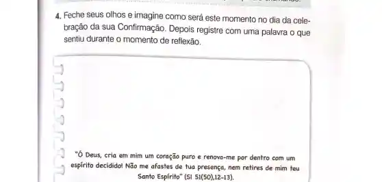 4. Feche seus olhos e imagine como será este momento no dia da cele-
bração da sua Confirmação. Depois registre com uma palavra o que
sentiu durante o momento de reflexão.
square 
"Ó Deus, cria em mim um coração puro e renova-me por dentro com um
espírito decidido! Não me afastes de tua presença,nem retires de mim teu