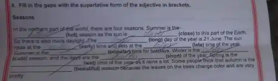 4. Fill in the gaps with the superlative form of the adjective in brackets.
Seasons
In the northern part ofthe world, there are four seasons . Symmer is the
__ (hot)season as the sun is __ (close) to this part of the Earth.
So there is also more daylight.The __ (long) day of the year is 21 June The sun
rises at the __ (early) time and sets at the __ (late) time of the year.
Summer is the __ (popular) time for holidays. Winter is the __
(cold) season, and the days are the __ n (short) of the year Spring is the
__
time of the year'as it rains a lot . Some people think that autumn is the
__
(beautiful) seasor because the leaves on the trees change color and are very
pretty