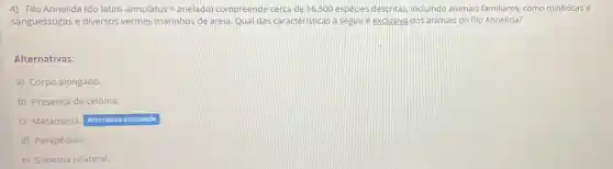 4) Filo Annelida (do latim annulatus= anelado)compreende cerca de 16.500 espécies descritas, incluindo animais familiares, como minhocas e
sanguessugas e diversos vermes marinhos de areia Qual das caracteristicas a seguiré exclusiva dos animais do filo Annelida?
Alternativas:
a) Corpo alongado.
b) Presença de celoma.
c) Metameria. Alternativa assinalada
d) Parapódios.
e) Simetria bilateral.