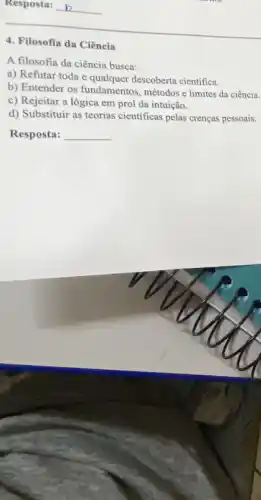 __
4. Filosofia da Ciência
A filosofia da ciência busca:
a) Refutar toda e descoberta cientifica.
b) Entender os fundamentos métodos e limites da ciência.
c) Rejeitar a lógica em prol da intuição.
d) Substituir as teorias cientificas pelas crenças pessoais.
Resposta: __