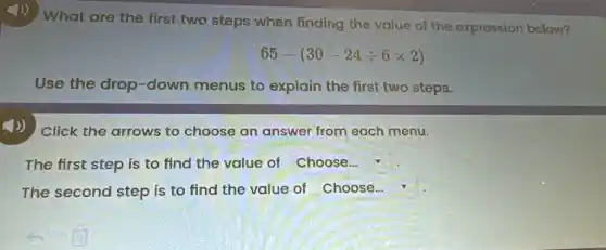 4) What are the first two steps when finding the value of the expression below?
65-(30-24div 6times 2)
Use the drop -down menus to explain the first two steps.
4)) Click the arrows to choose an answer from each menu.
The first step is to find the value of Choose...
The second step is to find the value of Choose...