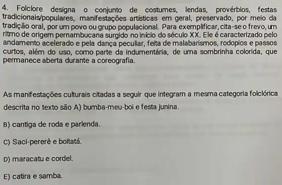 4. Folclore designa o de costumes, lendas , provérbios, festas
tradicionais/populares , manifestações artisticas em geral, preservado por meio da
tradição oral, por um povo ou grupo populacional. Para exemplificar, cita-seo frevo, um
ritmo de origem pernambucana surgido no início do século XX Ele é caracterizado pelo
andamento acelerado e pela dança peculiar, feita de malabarismos , rodopios e passos
curtos, além do uso , como parte da indumentária, de uma sombrinha colorida, que
permanece aberta durante a coreografia.
As manifestações culturais citadas a seguir que integram a mesma categoria folclórica
descrita no texto são A) bumba-meu-boi e festa junina.
B) cantiga de roda e parlenda.
C) Saci-pererê e boitatá.
D) maracatu e cordel.
E) catira e samba.