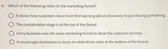 4. Which of the following refers to the marketing funnel?
It shows how customers move from first learning about a business to purchasing something.
The consideration stage is at the top of the funnel.
Every business uses the same marketing funnel to show the customer journey.
It encourages businesses to focus on what drives sales at the bottom of the funnel.