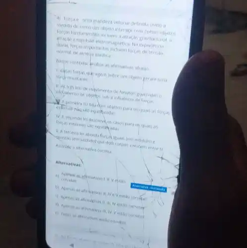 4) Força e'uma grandeza vetorial definida como a
medida de como um objeto interage com outros objetos
Forças fundamentais incluem a atração gravitacional, a
atração e repulsad eletromagnetica. Na experiencia
diaria, forças importantes incluem forças de tensao,
normal, de atritoje elastica.
Wesse contexto, analise as afirmativas abaixo.
Livarias forças que agem sobre um objeto geram uma
forch resultante.
11.As tres leis de movimento de Newton governam o
informento de objetps sob a influencia de forças.
A primeira le lida dom objetos para os quais as forças
exfernas nào sao equilipradas.
IV. A segunda le descreve os casos para Ot, quais as
forças externas sao equilibradas.
V. A terceira le aborda forcakiguais (em modulo) e
apostas (em sentido) que doik corpos exercem entre si
Assinate a alternativa correta
Alternativas:
a) corretas aficmativas i, II Vestao corretas
b) Apenas as afirmativas II, IVe Vestão corretas
c) Apenas as afirmativas II, III, IV estao corretar
d) Apenas as atirmativas III, IV, Vestao corretas
e) Todas as afirmativas estao corretas
Ahernative tesinatada