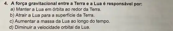 4. A força gravitacional entre a Terra e a Lua é responsável por:
a) Manter a Lua em órbita ao redor da Terra.
b) Atrair a Lua para a superficie da Terra.
c) Aumentar a massa da Lua ao longo do tempo.
d) Diminuir a velocidade orbital da Lua.