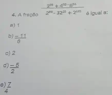 4. A fração
(2^98+4^50-8)/(2^99)-32^(20+2^201)
é Igual a:
a) 1
b)
(-11)/(6)
c) 2
d)
(-5)/(2)
e
(7)/(4)