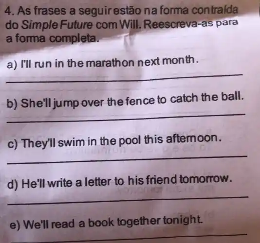 4. As frases a seguir estão na forma contraida
do Simple Future com Will.Re escreva-as para
a forma completa.
a) I'll run in the mara thon next month.
__
b) She'll jump over th e fence to catch the ball.
__
c) They'll swim in the pool this afternoon.
__
d) He'll write a letter to his friend tomorrow.
__
e) We'll read a book together tonight.
__