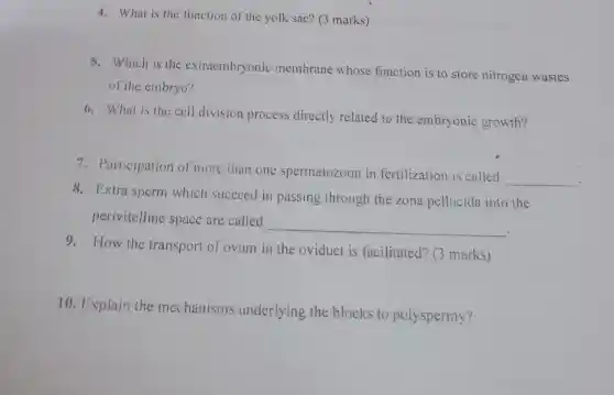 4. What is the function of the yolk sac? (3 marks)
5. Which is the extraembryonic membrane whose function is to store nitrogen wastes
of the embryo?
6. What is the cell division process directly related to the embryonic growth?
7. Participation of more than one spermatozoon in fertilization is called
__
8. Extra sperm which succeed in passing through the zona pellucida into the
perivitelline space are called
__
9. How the transport of ovum in the oviduct is facilitated? (3 marks)
10. Explain the mechanisms underlying the blocks to polyspermy?