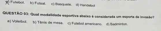 (4) Futebol. b) Futsal c) Basquete. d) Handebol
QUESTÃO 03: Qual modalidade esportiva abaixo é considerada um esporte de invasão?
a) Voleibol.
b) Tênis de mesa c) Futebol americano. d)Badminton.