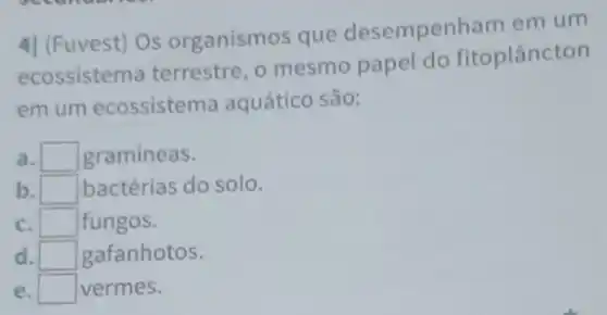 4| (Fuvest) Os organismos que desempenham em um
ecossistema terrestre , o mesmo papel do fitoplancton
em um ecossistema aquático são:
a. I square  gramineas.
b. square  bactérias do solo.
C. square  fungos.
d. square  gafanhotos.
e. square  vermes.