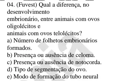 ()4. (Fuvest) Qual a diferença, no
desenvolvimento
embrionário, entre animais com ovos
oligolécitos e
animais com ovos telolécitos?
a) Número de folhetos embrionários
formados.
b) Presença ou ausência de celoma.
c) Presença ou ausência de notocorda.
d) Tipo de segmentação do ovo.
e) Modo de formação do tubo neural