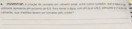 4. (FUVEST-SP) A criação de camarão em cativeiro exige entre outros cuidados, que a agua a ser
utilizada apresente pH próximo de 6,0 Para tornar a água com pH igual a 8,0, adequada à criaçào de
camarão, que medidas devem ser tomadas pelo criador?
__