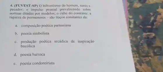 4. (FUVEST-SP) O bifrontismo do homem, santo e
pecador; o impulso pessoal prevalecendo sobre
normas ditadas por modelos; o culto do contraste; a
riqueza de pormenores - são traços constantes da:
a. composição poética parnasiana
b. poesia simbolista
c. produção poética arcádica de inspiração
bucólica
d. poesia barroca
e. poesia condoreirista