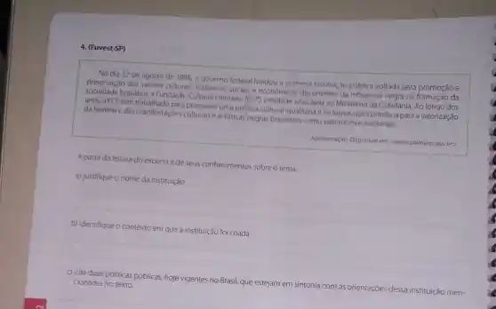 4. (Fuvest-SP)
No dia 22 de agosto de 1988, o governo federal fundou a primeira instituição pública voltada para promoção e
preservação dos valores culturais históricos, sociais e econômicos decorrentes da influência negra na formação da
sociedade brasileira: a Fundação Cultural Palmares (FCP)entidade vinculada ao Ministério da Cidadania Ao longo dos
anos, a FCP tem para promover uma política cultural igualitária e inclusiva que contribua para a valorização
da história e das manifestaçoes culturais e artísticas negras brasileiras como patrimônios nacionais.
Apresentação. Disponível em <www.palmares.gov.br>.
A partir da leitura do excerto e de seus conhecimentos sobre o tema,
a) justifique o nome da instituição.
b) identifique o contexto em que a instituição foi criada.
c) cite duas políticas públicas, hoje vigentes no Brasil, que estejam em sintonia com as orientações dessa instituição men- cionadas no texto.