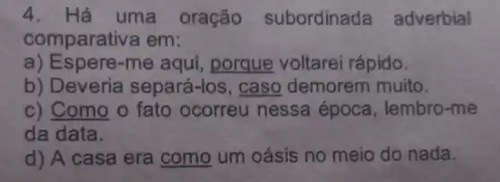 4. Há uma oração subordinada adverbial
comparativ a em:
a) Espere-me aqui,porque voltarei rápido.
b) Deveria separá-los ,caso demorem muito.
c) Como o fato ocorreu nessa época , lembro-me
da data.
d) A casa era como um oásis no meio do nada.