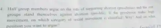4. Half group members argue on the side of supporting abortion (pro-choice) and the rest
groups stand themselves against abortion (pro-life). If the pro-choice make high
movement, on which category of social movement is classified? Why? And on what
position you want to argue?