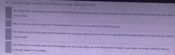 4. I possinel coper somente a formatoclo do uma celula para cutra?
estile de fonte que em Copiar e entho color ma(s) cellulas ero que voce quer apical
a formation
Nin Voce pode apenas e cots-la em uma celula que enta embrascn.
Sim. Basta chen no ceula unde esta a formataclo que voce quer copuar, chear em Recortar e por citima dicar ma(s) coluta(s) em que vock quet aplocar
Sen. Rasta dicar na celala onde estia formataclo que voce que copiar dicar em Pincel de Formatacle epor ulturo dicar na(s) celulas(s)em que
vece quer aplicar a fermataçla