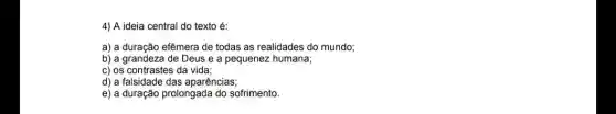 4) A ideia central do texto é:
a) a duração efêmera de todas as realidades do mundo;
b) a grandeza de Deus e a pequenez humana;
c) os contrastes da vida;
d) a falsidade das aparências;
e) a duração prolongada do sofrimento.