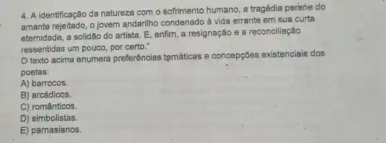 4. A identificação da natureza com o sofrimento humano , a tragédia perène do
amante rejeitado, o jovem andarilho condenado à vida errante em sua curta
eternidade, a solidão do artista. E , enfim, a resignação e a reconciliação
ressentidas um pouco, por certo."
texto acima enumera preferências temáticas e concepções existenciais dos
poetas:
A) barrocos.
B) arcádicos.
C) românticos.
D) simbolistas.
E) parnasianos.