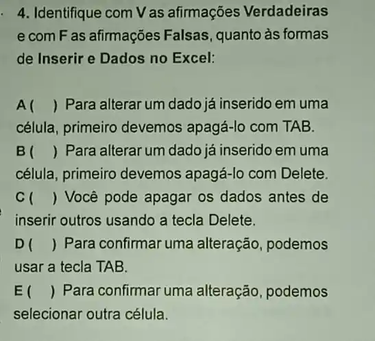 4. Identifique com V as afirmações Verdadeiras
e com F as afirmações Falsas , quanto às formas
de Inserir e Dados no Excel:
A () Para alterar um dado já inserido em uma
célula, primeiro devemos apagá-lo com TAB.
B () Para alterar um dado já inserido em uma
célula, primeiro devemos apagá-lo com Delete.
c () Você pode apagar os dados antes de
inserir outros usando a tecla Delete.
D () Para confirmar uma alteração, podemos
usar a tecla TAB.
E () Para confirmar uma alteração, podemos
selecionar outra célula.